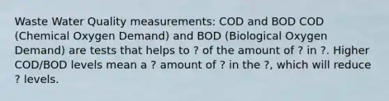 Waste Water Quality measurements: COD and BOD COD (Chemical Oxygen Demand) and BOD (Biological Oxygen Demand) are tests that helps to ? of the amount of ? in ?. Higher COD/BOD levels mean a ? amount of ? in the ?, which will reduce ? levels.