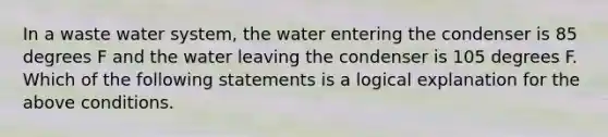 In a waste water system, the water entering the condenser is 85 degrees F and the water leaving the condenser is 105 degrees F. Which of the following statements is a logical explanation for the above conditions.