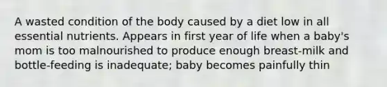 A wasted condition of the body caused by a diet low in all essential nutrients. Appears in first year of life when a baby's mom is too malnourished to produce enough breast-milk and bottle-feeding is inadequate; baby becomes painfully thin