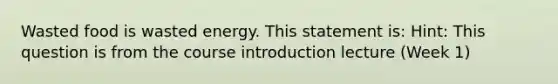 Wasted food is wasted energy. This statement is: Hint: This question is from the course introduction lecture (Week 1)