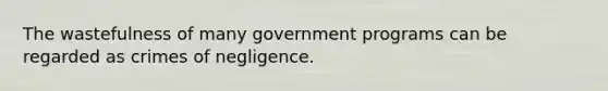 The wastefulness of many government programs can be regarded as crimes of negligence.