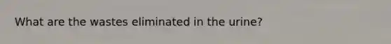 What are the wastes eliminated in the urine?