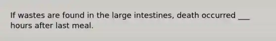 If wastes are found in the large intestines, death occurred ___ hours after last meal.