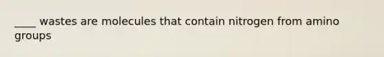 ____ wastes are molecules that contain nitrogen from amino groups