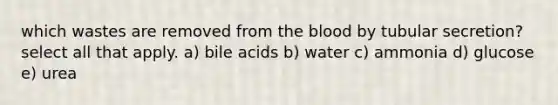 which wastes are removed from <a href='https://www.questionai.com/knowledge/k7oXMfj7lk-the-blood' class='anchor-knowledge'>the blood</a> by tubular secretion? select all that apply. a) bile acids b) water c) ammonia d) glucose e) urea