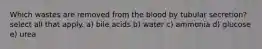 Which wastes are removed from the blood by tubular secretion? select all that apply. a) bile acids b) water c) ammonia d) glucose e) urea