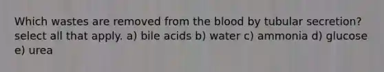 Which wastes are removed from the blood by tubular secretion? select all that apply. a) bile acids b) water c) ammonia d) glucose e) urea