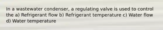 In a wastewater condenser, a regulating valve is used to control the a) Refrigerant flow b) Refrigerant temperature c) Water flow d) Water temperature