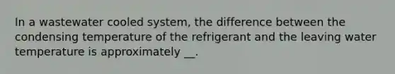 In a wastewater cooled system, the difference between the condensing temperature of the refrigerant and the leaving water temperature is approximately __.