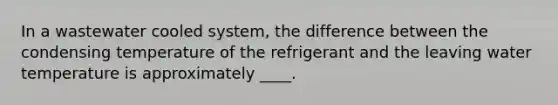 In a wastewater cooled system, the difference between the condensing temperature of the refrigerant and the leaving water temperature is approximately ____.