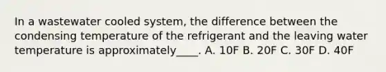 In a wastewater cooled system, the difference between the condensing temperature of the refrigerant and the leaving water temperature is approximately____. A. 10F B. 20F C. 30F D. 40F