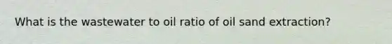 What is the wastewater to oil ratio of oil sand extraction?