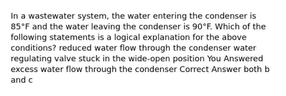 In a wastewater system, the water entering the condenser is 85°F and the water leaving the condenser is 90°F. Which of the following statements is a logical explanation for the above conditions? reduced water flow through the condenser water regulating valve stuck in the wide-open position You Answered excess water flow through the condenser Correct Answer both b and c