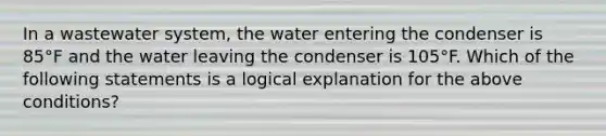 In a wastewater system, the water entering the condenser is 85°F and the water leaving the condenser is 105°F. Which of the following statements is a logical explanation for the above conditions?