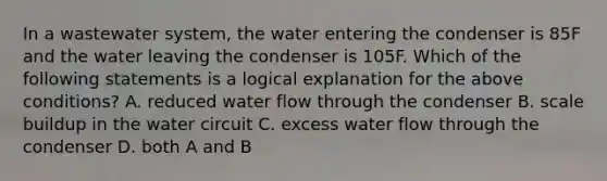 In a wastewater system, the water entering the condenser is 85F and the water leaving the condenser is 105F. Which of the following statements is a logical explanation for the above conditions? A. reduced water flow through the condenser B. scale buildup in the water circuit C. excess water flow through the condenser D. both A and B