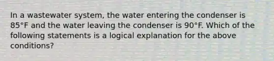 In a wastewater system, the water entering the condenser is 85°F and the water leaving the condenser is 90°F. Which of the following statements is a logical explanation for the above conditions?