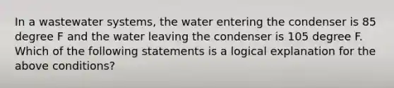 In a wastewater systems, the water entering the condenser is 85 degree F and the water leaving the condenser is 105 degree F. Which of the following statements is a logical explanation for the above conditions?