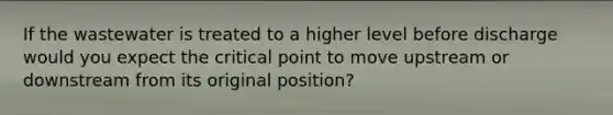If the wastewater is treated to a higher level before discharge would you expect the critical point to move upstream or downstream from its original position?