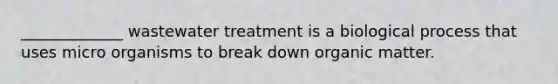 _____________ wastewater treatment is a biological process that uses micro organisms to break down organic matter.