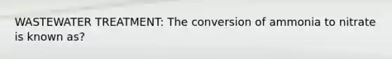 WASTEWATER TREATMENT: The conversion of ammonia to nitrate is known as?