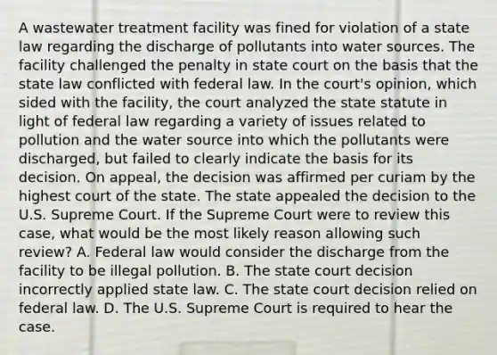 A wastewater treatment facility was fined for violation of a state law regarding the discharge of pollutants into water sources. The facility challenged the penalty in state court on the basis that the state law conflicted with federal law. In the court's opinion, which sided with the facility, the court analyzed the state statute in light of federal law regarding a variety of issues related to pollution and the water source into which the pollutants were discharged, but failed to clearly indicate the basis for its decision. On appeal, the decision was affirmed per curiam by the highest court of the state. The state appealed the decision to the U.S. Supreme Court. If the Supreme Court were to review this case, what would be the most likely reason allowing such review? A. Federal law would consider the discharge from the facility to be illegal pollution. B. The state court decision incorrectly applied state law. C. The state court decision relied on federal law. D. The U.S. Supreme Court is required to hear the case.