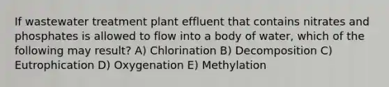 If wastewater treatment plant effluent that contains nitrates and phosphates is allowed to flow into a body of water, which of the following may result? A) Chlorination B) Decomposition C) Eutrophication D) Oxygenation E) Methylation