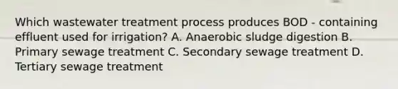 Which wastewater treatment process produces BOD - containing effluent used for irrigation? A. Anaerobic sludge digestion B. Primary sewage treatment C. Secondary sewage treatment D. Tertiary sewage treatment