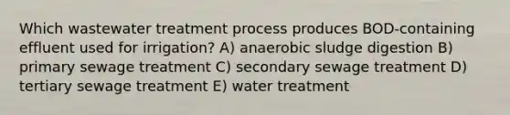 Which wastewater treatment process produces BOD-containing effluent used for irrigation? A) anaerobic sludge digestion B) primary sewage treatment C) secondary sewage treatment D) tertiary sewage treatment E) water treatment