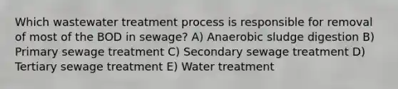 Which wastewater treatment process is responsible for removal of most of the BOD in sewage? A) Anaerobic sludge digestion B) Primary sewage treatment C) Secondary sewage treatment D) Tertiary sewage treatment E) Water treatment