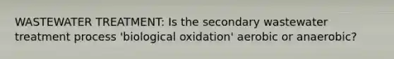 WASTEWATER TREATMENT: Is the secondary wastewater treatment process 'biological oxidation' aerobic or anaerobic?