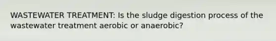 WASTEWATER TREATMENT: Is the sludge digestion process of the wastewater treatment aerobic or anaerobic?