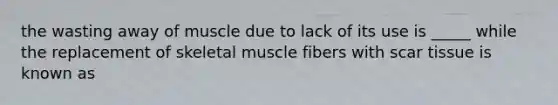 the wasting away of muscle due to lack of its use is _____ while the replacement of skeletal muscle fibers with scar tissue is known as