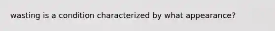 wasting is a condition characterized by what appearance?