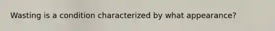 Wasting is a condition characterized by what appearance?