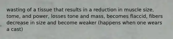 wasting of a tissue that results in a reduction in muscle size, tome, and power, losses tone and mass, becomes flaccid, fibers decrease in size and become weaker (happens when one wears a cast)