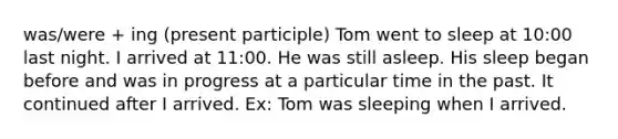 was/were + ing (present participle) Tom went to sleep at 10:00 last night. I arrived at 11:00. He was still asleep. His sleep began before and was in progress at a particular time in the past. It continued after I arrived. Ex: Tom was sleeping when I arrived.