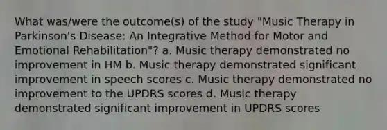 What was/were the outcome(s) of the study "Music Therapy in Parkinson's Disease: An Integrative Method for Motor and Emotional Rehabilitation"? a. Music therapy demonstrated no improvement in HM b. Music therapy demonstrated significant improvement in speech scores c. Music therapy demonstrated no improvement to the UPDRS scores d. Music therapy demonstrated significant improvement in UPDRS scores