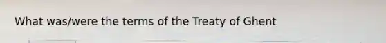 What was/were the terms of the Treaty of Ghent