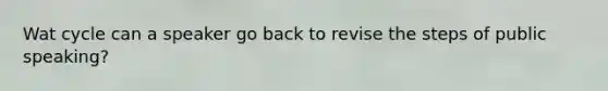 Wat cycle can a speaker go back to revise the steps of public speaking?