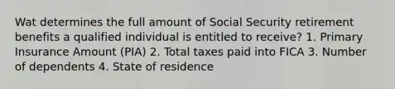 Wat determines the full amount of Social Security retirement benefits a qualified individual is entitled to receive? 1. Primary Insurance Amount (PIA) 2. Total taxes paid into FICA 3. Number of dependents 4. State of residence