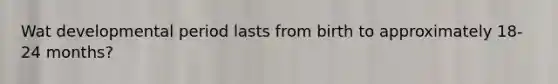 Wat developmental period lasts from birth to approximately 18-24 months?