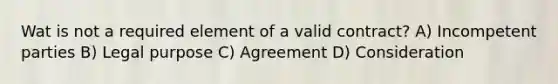 Wat is not a required element of a valid contract? A) Incompetent parties B) Legal purpose C) Agreement D) Consideration