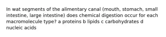 In wat segments of the alimentary canal (mouth, stomach, small intestine, large intestine) does chemical digestion occur for each macromolecule type? a proteins b lipids c carbohydrates d nucleic acids