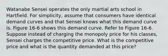 Watanabe Sensei operates the only martial arts school in Hartfield. For simplicity, assume that consumers have identical demand curves and that Sensei knows what this demand curve is. Figure 16-6 shows this demand curve. Refer to Figure 16-6. Suppose instead of charging the monopoly price for his classes, Sensei charges the competitive price. What is the competitive price and what is the quantity demanded at this price?