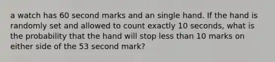 a watch has 60 second marks and an single hand. If the hand is randomly set and allowed to count exactly 10 seconds, what is the probability that the hand will stop <a href='https://www.questionai.com/knowledge/k7BtlYpAMX-less-than' class='anchor-knowledge'>less than</a> 10 marks on either side of the 53 second mark?