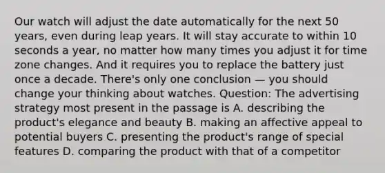 Our watch will adjust the date automatically for the next 50 years, even during leap years. It will stay accurate to within 10 seconds a year, no matter how many times you adjust it for time zone changes. And it requires you to replace the battery just once a decade. There's only one conclusion — you should change your thinking about watches. Question: The advertising strategy most present in the passage is A. describing the product's elegance and beauty B. making an affective appeal to potential buyers C. presenting the product's range of special features D. comparing the product with that of a competitor