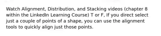 Watch Alignment, Distribution, and Stacking videos (chapter 8 within the LinkedIn Learning Course) T or F, If you direct select just a couple of points of a shape, you can use the alignment tools to quickly align just those points.