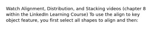 Watch Alignment, Distribution, and Stacking videos (chapter 8 within the LinkedIn Learning Course) To use the align to key object feature, you first select all shapes to align and then: