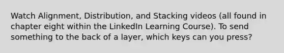 Watch Alignment, Distribution, and Stacking videos (all found in chapter eight within the LinkedIn Learning Course). To send something to the back of a layer, which keys can you press?