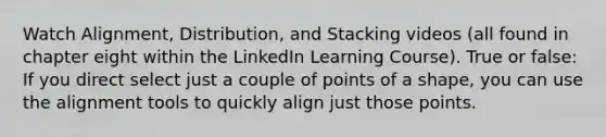 Watch Alignment, Distribution, and Stacking videos (all found in chapter eight within the LinkedIn Learning Course). True or false: If you direct select just a couple of points of a shape, you can use the alignment tools to quickly align just those points.